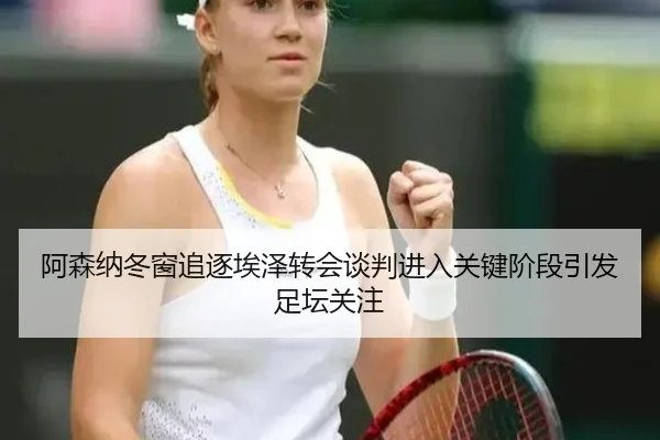 阿森纳冬窗追逐埃泽转会谈判进入关键阶段引发足坛关注
